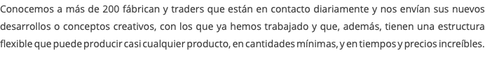 Conocemos a más de 200 fábrican y traders que están en contacto diariamente y nos envían sus nuevos desarrollos o conceptos creativos, con los que ya hemos trabajado y que, además, tienen una estructura flexible que puede producir casi cualquier producto, en cantidades mínimas, y en tiempos y precios increíbles. 